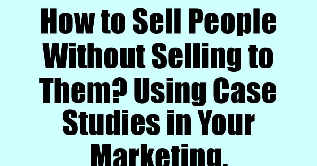 How to Sell People Without Selling to Them? Using Case Studies in Your Marketing.