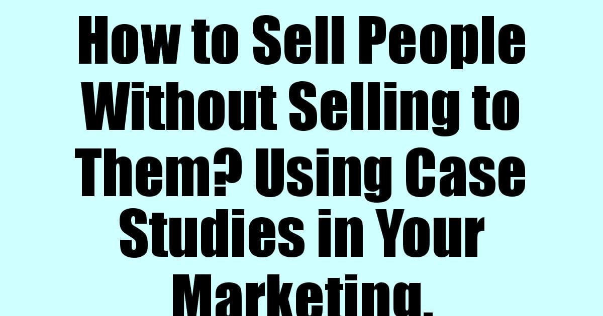 How to Sell People Without Selling to Them? Using Case Studies in Your Marketing.