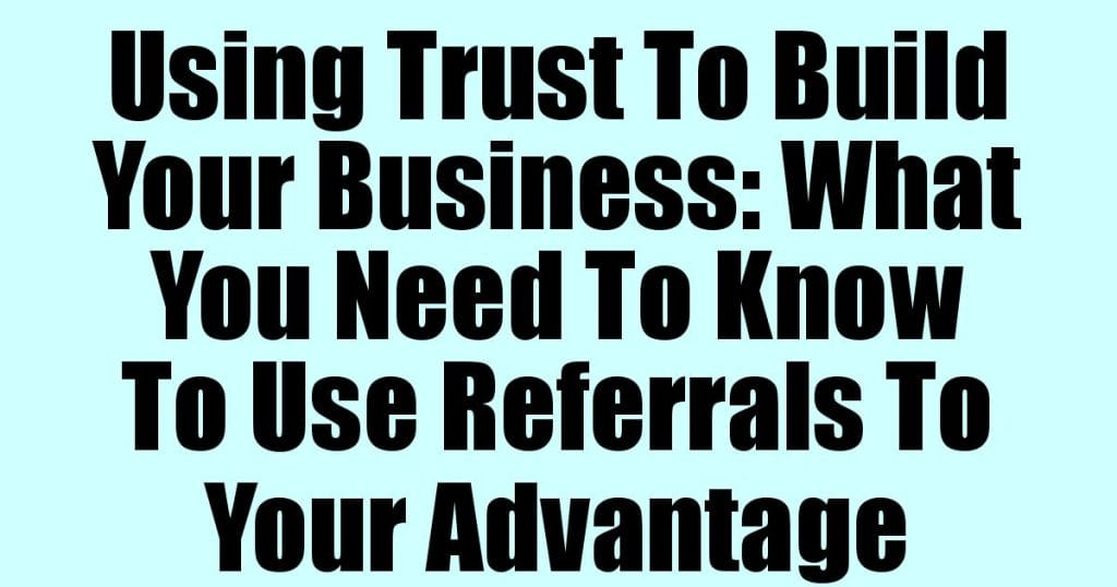 Using Trust To Build Your Business: What You Need To Know To Use Referrals To Your Advantage