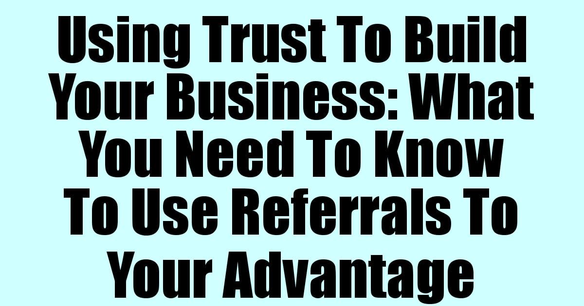 Using Trust To Build Your Business: What You Need To Know To Use Referrals To Your Advantage
